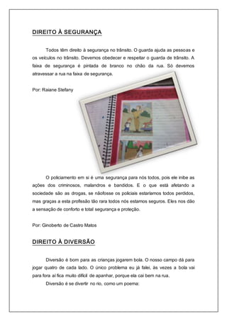 DIREITO À SEGURANÇA 
Todos têm direito à segurança no trânsito. O guarda ajuda as pessoas e 
os veículos no trânsito. Devemos obedecer e respeitar o guarda de trânsito. A 
faixa de segurança é pintada de branco no chão da rua. Só devemos 
atravessar a rua na faixa de segurança. 
Por: Raiane Stefany 
O policiamento em si é uma segurança para nós todos, pois ele inibe as 
ações dos criminosos, malandros e bandidos. E o que está afetando a 
sociedade são as drogas, se nãofosse os policiais estaríamos todos perdidos, 
mas graças a esta profissão tão rara todos nós estamos seguros. Eles nos dão 
a sensação de conforto e total segurança e proteção. 
Por: Ginoberto de Castro Matos 
DIREITO À DIVERSÃO 
Diversão é bom para as crianças jogarem bola. O nosso campo dá para 
jogar quatro de cada lado. O único problema eu já falei, às vezes a bola vai 
para fora aí fica muito difícil de apanhar, porque ela cai bem na rua. 
Diversão é se divertir no rio, como um poema: 
 