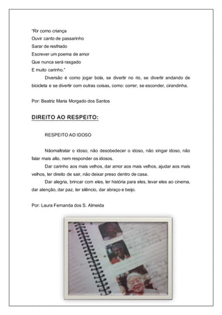 “Rir como criança 
Ouvir canto de passarinho 
Sarar de resfriado 
Escrever um poema de amor 
Que nunca será rasgado 
E muito carinho.” 
Diversão é como jogar bola, se divertir no rio, se divertir andando de 
bicicleta e se divertir com outras coisas, como: correr, se esconder, cirandinha. 
Por: Beatriz Maria Morgado dos Santos 
DIREITO AO RESPEITO: 
RESPEITO AO IDOSO 
Nãomaltratar o idoso, não desobedecer o idoso, não xingar idoso, não 
falar mais alto, nem responder os idosos. 
Dar carinho aos mais velhos, dar amor aos mais velhos, ajudar aos mais 
velhos, ter direito de sair, não deixar preso dentro de casa. 
Dar alegria, brincar com eles, ler história para eles, levar eles ao cinema, 
dar atenção, dar paz, ter silêncio, dar abraço e beijo. 
Por: Laura Fernanda dos S. Almeida 
 