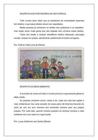 RESPEITO AOS PORTADORES DE DEFICIÊNCIA 
Todo mundo deve saber que os portadores de necessidade especiais 
tem direitos e que esses direitos devem ser respeitados. 
Muitas pessoas já conhecem os direitos dos portadores e os respeitam, 
mas existe ainda muita gente que não respeita nem conhece esses direitos. 
Todos tem direito a receber assistência médica adequada, educação 
escolar, rampas em praças, atendimento preferencial em todos os lugares. 
Por: Antônio Fábio Lima de Oliveira 
RESPEITO AO MEIO AMBIENTE 
O aumento de carros em todo o mundo provoca o aquecimento global ou 
efeito estufa. 
As pessoas compram carros, motos e etc...cada vez mais isso agride o 
meio ambiente.por isso seria sensato da nossa parte não ficarmos trocando de 
carro de ano em ano. Homens tem dominado homens para seu próprio 
prejuízo. Por outro lado, quando homens pararem de dominar homens o meio 
ambiente virá a ser assim,um lugar bonito. 
Por: Lucas Guilherme dos Santos Oliveira 
 