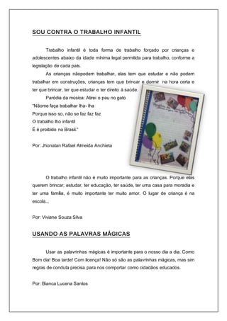 SOU CONTRA O TRABALHO INFANTIL 
Trabalho infantil é toda forma de trabalho forçado por crianças e 
adolescentes abaixo da idade mínima legal permitida para trabalho, conforme a 
legislação de cada país. 
As crianças nãopodem trabalhar, elas tem que estudar e não podem 
trabalhar em construções, crianças tem que brincar e dormir na hora certa e 
ter que brincar, ter que estudar e ter direito á saúde. 
Paródia da música: Atirei o pau no gato 
“Nãome faça trabalhar lha- lha 
Porque isso so, não se faz faz faz 
O trabalho lho infantil 
É é proibido no Brasil.” 
Por: Jhonatan Rafael Almeida Anchieta 
O trabalho infantil não é muito importante para as crianças. Porque elas 
querem brincar, estudar, ter educação, ter saúde, ter uma casa para moradia e 
ter uma família, é muito importante ter muito amor. O lugar de criança é na 
escola... 
Por: Viviane Souza Silva 
USANDO AS PALAVRAS MÁGICAS 
Usar as palavrinhas mágicas é importante para o nosso dia a dia. Como 
Bom dia! Boa tarde! Com licença! Não só são as palavrinhas mágicas, mas sim 
regras de conduta precisa para nos comportar como cidadãos educados. 
Por: Bianca Lucena Santos 
 