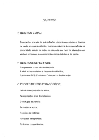 OBJETIVOS 
 OBJETIVO GERAL: 
Desenvolver em sala de aula reflexões referentes aos direitos e deveres 
de cada um quanto cidadão, buscando relacioná-las à convivência na 
comunidade através de ações no dia a dia, por meio de atividades que 
venham enriquecer o conhecimento a cerca da leitura e da escrita. 
 OBJETIVOS ESPECÍFICOS: 
Compreender o conceito de cidadania; 
Refletir sobre os direitos e deveres dos cidadãos; 
Conhecer o ECA (Estatuto da Criança e do Adolescente). 
 PROCEDIMENTOS PEDAGÓGICOS: 
Leitura e compreensão de textos; 
Apresentações orais dramatizadas; 
Construção de painéis; 
Produção de textos; 
Recontos de histórias; 
Pesquisas bibliográficas; 
Dinâmicas compartilhadas. 
 