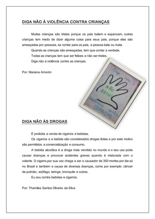DIGA NÃO À VIOLÊNCIA CONTRA CRIANÇAS 
Muitas crianças são tristes porque os pais batem e espancam, outras 
crianças tem medo de dizer alguma coisa para seus pais, porque elas são 
ameaçadas por pessoas, se contar para os pais, a pessoa bate ou mata. 
Quando as crianças são ameaçadas, tem que contar a verdade. 
Todas as crianças tem que ser felizes e não ser tristes. 
Diga não á violência contra as crianças. 
Por: Mariana Amorim 
DIGA NÃO ÀS DROGAS 
É proibida a venda de cigarros e bebidas. 
Os cigarros e a bebida são considerados drogas lícitas e por este motivo 
são permitidos a comercialização e consumo. 
A bebida alcoólica é a droga mais vendida no mundo e o seu uso pode 
causar doenças e provocar acidentes graves quando é misturada com o 
volante. O cigarro,por sua vez chega a ser o causador de 350 mortes por dia só 
no Brasil e também a causa de diversas doenças, como por exemplo: câncer 
de pulmão, esôfago, laringe, bronquite e outras. 
Eu sou contra bebidas e cigarros. 
Por: Thamiles Santos Oliveira da Silva 
 