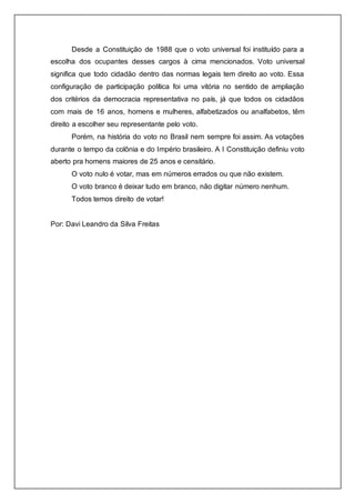 Desde a Constituição de 1988 que o voto universal foi instituído para a 
escolha dos ocupantes desses cargos à cima mencionados. Voto universal 
significa que todo cidadão dentro das normas legais tem direito ao voto. Essa 
configuração de participação política foi uma vitória no sentido de ampliação 
dos critérios da democracia representativa no país, já que todos os cidadãos 
com mais de 16 anos, homens e mulheres, alfabetizados ou analfabetos, têm 
direito a escolher seu representante pelo voto. 
Porém, na história do voto no Brasil nem sempre foi assim. As votações 
durante o tempo da colônia e do Império brasileiro. A I Constituição definiu voto 
aberto pra homens maiores de 25 anos e censitário. 
O voto nulo é votar, mas em números errados ou que não existem. 
O voto branco é deixar tudo em branco, não digitar número nenhum. 
Todos temos direito de votar! 
Por: Davi Leandro da Silva Freitas 
 