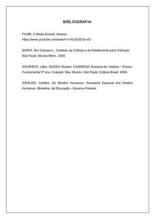 BIBLIOGRAFIA 
FILME: A Moda Amarel. Acesso: 
https://www.youtube.com/watch?v=bn2SJD3d-vQ 
SGROI, Ser Criança é... Estatuto da Criança e do Adolescente para Crianças. 
São Paulo: Mundo Mirim, 2009. 
SOURIENT, Lilian. RUDEK, Roseni. CAMARGO, Rosiane de. História – Ensino 
Fundamental 5º ano. Coleção: Meu Mundo. São Paulo: Editora Brasil, 2009. 
ZIRALDO. Cartilha: Os Direitos Humanos. Secretaria Especial dos Direitos 
Humanos. Ministério da Educação - Governo Federal. 
