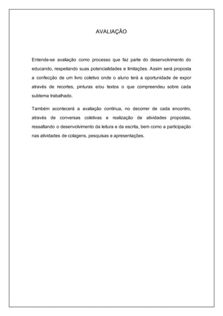 AVALIAÇÃO 
Entende-se avaliação como processo que faz parte do desenvolvimento do 
educando, respeitando suas potencialidades e limitações. Assim será proposta 
a confecção de um livro coletivo onde o aluno terá a oportunidade de expor 
através de recortes, pinturas e/ou textos o que compreendeu sobre cada 
subtema trabalhado. 
Também acontecerá a avaliação contínua, no decorrer de cada encontro, 
através de conversas coletivas e realização de atividades propostas, 
ressaltando o desenvolvimento da leitura e da escrita, bem como a participação 
nas atividades de colagens, pesquisas e apresentações. 
 