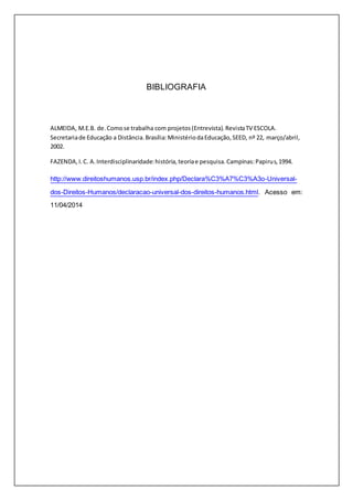 BIBLIOGRAFIA 
ALMEIDA, M.E.B. de. Como se trabalha com projetos (Entrevista). Revista TV ESCOLA. 
Secretaria de Educação a Distância. Brasília: Ministério da Educação, SEED, nº 22, março/abril, 
2002. 
FAZENDA, I. C. A. Interdisciplinaridade: história, teoria e pesquisa. Campinas: Papirus, 1994. 
http://www.direitoshumanos.usp.br/index.php/Declara%C3%A7%C3%A3o-Universal-dos- 
Direitos-Humanos/declaracao-universal-dos-direitos-humanos.html. Acesso em: 
11/04/2014 
 
