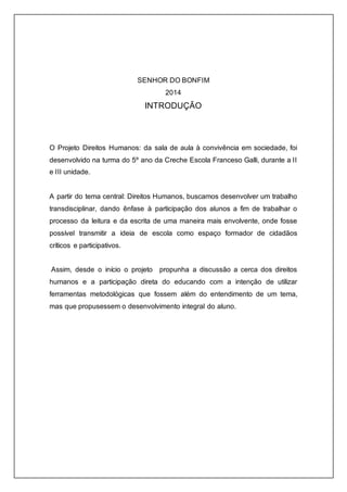 SENHOR DO BONFIM 
2014 
INTRODUÇÃO 
O Projeto Direitos Humanos: da sala de aula à convivência em sociedade, foi 
desenvolvido na turma do 5º ano da Creche Escola Franceso Galli, durante a II 
e III unidade. 
A partir do tema central: Direitos Humanos, buscamos desenvolver um trabalho 
transdisciplinar, dando ênfase à participação dos alunos a fim de trabalhar o 
processo da leitura e da escrita de uma maneira mais envolvente, onde fosse 
possível transmitir a ideia de escola como espaço formador de cidadãos 
críticos e participativos. 
Assim, desde o início o projeto propunha a discussão a cerca dos direitos 
humanos e a participação direta do educando com a intenção de utilizar 
ferramentas metodológicas que fossem além do entendimento de um tema, 
mas que propusessem o desenvolvimento integral do aluno. 
 