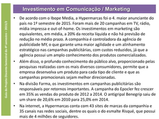 Investimento em Comunicação / Marketing
GuiadoProjetoDiscenteSemestraldo4ºsemestre–2015/2
• De acordo com o Ibope Media, a Hypermarcas foi o 4. maior anunciante do
país no 1º semestre de 2015. Foram mais de 20 campanhas em TV, rádio,
mídia impressa e out-of-home. Os investimentos em marketing são
equivalentes, em média, a 20% da receita líquida e não há previsão de
redução no médio prazo. A companhia é controladora da agência de
publicidade MY, o que garante uma maior agilidade e um alinhamento
estratégico nas campanhas publicitárias, com custos reduzidos, já que a
agência possui um amplo conhecimento dos produtos comercializados.
• Além disso, o profundo conhecimento do público alvo, proporcionado pelas
pesquisas realizadas com os mais diversos consumidores, permite que a
empresa desenvolva um produto para cada tipo de cliente e que as
campanhas promocionais sejam melhor direcionadas.
• Na divisão Farma, os investimentos em campanhas publicitárias são
responsáveis por retornos importantes. A campanha do Epocler fez crescer
em 35% as vendas do produto de 2012 a 2014. O antigripal Benegrip saiu de
um share de 20,6% em 2010 para 25,0% em 2014.
• Na internet, a Hypermarcas conta com 43 sites de marcas da companhia e
35 canais nas redes sociais, dentre os quais o do esmalte Risqué, que possui
mais de 4 milhões de seguidores.
 