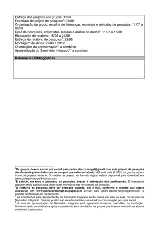 Entrega dos projetos aos grupos: 11/07
Feedback do projeto de pesquisa2
: 01/08
Organização do grupo, escolha de lideranças, materiais e métodos de pesquisa: 11/07 a
08/08
Ciclo de pesquisas, entrevistas, leituras e análise de dados3
: 11/07 a 15/08
Elaboração de relatório: 15/08 a 22/08
Entrega do relatório de pesquisa4
: 22/08
Montagem de slides: 22/08 a 29/08
Orientações de apresentação5
: a combinar
Apresentação do Seminário Integrado6
: a combinar
Referências bibliográficas
2
Os grupos devem enviar por e-mail para pedro.alberto.rangel@gmail.com este projeto de pesquisa
devidamente preenchido com os campos que estão em aberto. Até esta data (01/08), os grupos podem
trocar de projetos entre si. O modelo do projeto, em formato digital, estará disponível para download em
www.profpedrorangel.blogspot.com
3
É salutar, em todo o processo de pesquisa, buscar a orientação dos professores. É importante
registrar estes auxílios para poder fazer menção a eles no relatório de pesquisa.
4
O relatório de pesquisa deve ser entregue digitado, por e-mail, conforme o modelo que estará
disponível em www.profpedrorangel.blogspot.com Enviar para pedro.alberto.rangel@gmail.com e
solicitar confirmação de recebimento.
5
As orientações para apresentação do Seminário Integrado serão dadas em sala de aula, no período de
Seminário Integrado. Dúvidas podem ser sanadas também via e-mail ou comunicação por rede social.
6
A data da apresentação do Seminário Integrado será agendada conforme calendário da instituição.
Somente serão considerados aptos a apresentar seus resultados os grupos que tiverem realizado as etapas
anteriores da pesquisa.
 