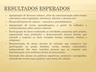 RESULTADOS ESPERADOS











Apropriação de diversos saberes, além da conscientização sobre temas
relevantes como legislação, tolerância, direitos e deveres etc.;
Desenvolvimento de valores – conceitos e procedimentos;
Apropriação de novas aprendizagens, a partir de reflexões e
esclarecimentos sobre outras culturas;
Participação do aluno realizando as atividades propostas pelo projeto,
organizando suas produções e demonstrando através destas, que
entende e respeita as mais variadas formas culturais, étnicas e
religiosas;
Demonstração do aluno através de atitudes que comprove sua
participação no grupo familiar, social, escolar, comunitário,
independente das mais variadas pessoas que as respeita sem
discriminação nem nenhuma forma de preconceito;
Interação dos alunos em práticas esportivas, musicais e coreógrafas,
entendendo serem essas práticas uma forma de cultura.

 