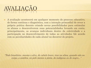 AVALIAÇÃO


A avaliação acontecerá em qualquer momento do processo educativo,
de forma contínua e diagnóstica, com a intenção primordial de rever a
própria prática docente criando novas possibilidades para estimular
os alunos a desenvolverem suas potencialidades levando em conta,
principalmente, os avanços individuais dentro da coletividade e a
participação no desenvolvimento de todas as atividades (de acordo
com as peculiaridades de cada aluno) no decorrer do projeto.

“Todo brasileiro, mesmo o alvo, de cabelo louro, traz na alma, quando não no
corpo, a sombra, ou pelo menos a pinta, do indígena ou do negro...”

 