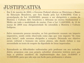 JUSTIFICATIVA






Em 9 de janeiro de 2003, o Governo Federal alterou as Diretrizes e Bases
da Educação Brasileira, que fora fixada pela Lei 9.394/2002. Com a
promulgação da Lei 10.639/2003, passou a ser obrigatório o ensino da
História e Cultura Afro brasileira e Africana no ensino fundamental e
Médio em toda a modalidade de ensino. Com a Lei 11.645/2008, de 10 de
março de 2008 essa obrigatoriedade foi estendida a História e Cultura
Indígena.
Salvo raramente poucas exceções, as leis geralmente causam um impacto
imperativo, sendo então observada como algo que vem imposto “de cima
para baixo”, onde seremos obrigados a cumprir. Deixando seu objetivo
social, cultural e humano em outros planos, não dando ênfase a sua
necessidade no trato do resgate da dignidade de lutas impetradas.

Entendendo as dificuldades enfrentadas pelo professor em seu trabalho
diário, propomos com esse projeto subsidiar elementos teóricos para que
haja a prática saudável da implementação das Leis 10.639/03 e
11.645/2008, para que não seja um fardo para professores e alunos.

 