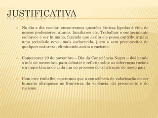 JUSTIFICATIVA






No dia a dia escolar, encontramos questões étnicas ligadas à vida de
nossos professores, alunos, familiares etc. Trabalhar o conhecimento
esclarece o ser humano, fazendo que assim ele possa contribuir para
uma sociedade nova, mais esclarecida, justa e sem preconceitos de
qualquer natureza, eliminando assim o racismo.
Comemorar 20 de novembro – Dia da Consciência Negra – dedicando
o mês de novembro, para debater e refletir sobre as diferenças raciais
e a importância de cada um no processo de construção de nosso país.
Com este trabalho esperamos que a consciência de valorização do ser
humano ultrapasse as fronteiras da violência, do preconceito e do
racismo.

 