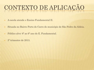 CONTEXTO DE APLICAÇÃO


A escola atende o Ensino Fundamental II.



Situada no Bairro Porto do Carro do município de São Pedro da Aldeia.



Público alvo: 6º ao 9º ano do E. Fundamental.



3º trimestre de 2013.

 