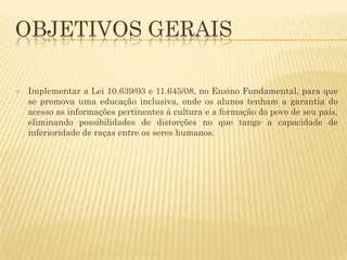 OBJETIVOS GERAIS


Implementar a Lei 10.639/03 e 11.645/08, no Ensino Fundamental, para que
se promova uma educação inclusiva, onde os alunos tenham a garantia do
acesso as informações pertinentes à cultura e a formação do povo de seu país,
eliminando possibilidades de distorções no que tange a capacidade de
inferioridade de raças entre os seres humanos.

 
