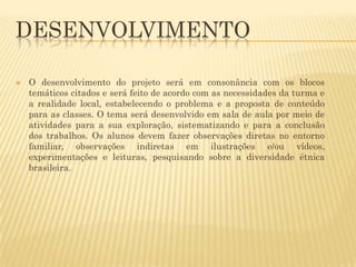 DESENVOLVIMENTO


O desenvolvimento do projeto será em consonância com os blocos
temáticos citados e será feito de acordo com as necessidades da turma e
a realidade local, estabelecendo o problema e a proposta de conteúdo
para as classes. O tema será desenvolvido em sala de aula por meio de
atividades para a sua exploração, sistematizando e para a conclusão
dos trabalhos. Os alunos devem fazer observações diretas no entorno
familiar, observações indiretas em ilustrações e/ou vídeos,
experimentações e leituras, pesquisando sobre a diversidade étnica
brasileira.

 