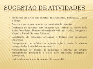SUGESTÃO DE ATIVIDADES













Produções em artes com sucatas: Instrumentos, Berimbau, Ganza
e Bongô.
Assistir e participar de uma apresentação de capoeira.
Confecção de cartazes com imagens que tratam da diversidade
étnica brasileira: Banner (diversidade cultural - Afro, Indígena e
Negro) e Painel (Savana Africana).
Construção de máscaras africanas e Pedras com decorações
Indígenas.
Interpretação de músicas e apresentação através de danças
coreografadas (carimbó, capoeira etc.).
Apresentação de danças de capoeiras e outras, em grupos
coreografados retratando o estilo afro brasileiro, indígena e
portuguesa.
Imã lembrança (elefante com cartão da escola)

 