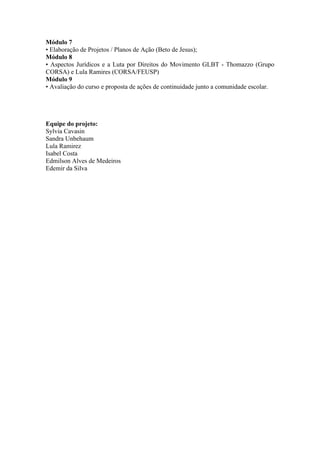 Módulo 7
• Elaboração de Projetos / Planos de Ação (Beto de Jesus);
Módulo 8
• Aspectos Jurídicos e a Luta por Direitos do Movimento GLBT - Thomazzo (Grupo
CORSA) e Lula Ramires (CORSA/FEUSP)
Módulo 9
• Avaliação do curso e proposta de ações de continuidade junto a comunidade escolar.




Equipe do projeto:
Sylvia Cavasin
Sandra Unbehaum
Lula Ramirez
Isabel Costa
Edmilson Alves de Medeiros
Edemir da Silva
 