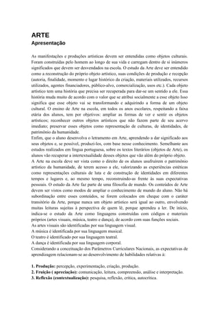 ARTE
Apresentação

As manifestações e produções artísticas devem ser entendidas como objetos culturais.
Foram construídas pelo homem ao longo de sua vida e carregam dentro de si inúmeros
significados que devem ser desvendados na escola. O estudo da Arte deve ser entendido
como a reconstrução do próprio objeto artístico, suas condições de produção e recepção
(autoria, finalidade, momento e lugar histórico da criação, materiais utilizados, recursos
utilizados, agentes financiadores, público-alvo, comercialização, usos etc.). Cada objeto
artístico tem uma história que precisa ser recuperada para dar-se um sentido a ele. Essa
história muda muito de acordo com o valor que se atribui socialmente a esse objeto Isso
significa que esse objeto vai se transformando e adquirindo a forma de um objeto
cultural. O ensino de Arte na escola, em todos os anos escolares, respeitando a faixa
etária dos alunos, tem por objetivos: ampliar as formas de ver e sentir os objetos
artísticos; reconhecer outros objetos artísticos que não fazem parte de seu acervo
imediato; preservar esses objetos como representação de culturas, de identidades, de
patrimônio da humanidade.
Enfim, que o aluno desenvolva o letramento em Arte, aprendendo a dar significado aos
seus objetos e, se possível, produzi-los, com base nesse conhecimento. Semelhante aos
estudos realizados em língua portuguesa, sobre os textos literários (objetos de Arte), os
alunos vão recuperar a intertextualidade desses objetos que vão além do próprio objeto.
A Arte na escola deve ser vista como o direito de os alunos usufruírem o patrimônio
artístico da humanidade, de terem acesso a ele, valorizando as experiências estéticas
como representações culturais de luta e de construção de identidades em diferentes
tempos e lugares e, ao mesmo tempo, reconstruindo-as frente às suas expectativas
pessoais. O estudo da Arte faz parte de uma filosofia de mundo. Os conteúdos de Arte
devem ser vistos como modos de ampliar o conhecimento de mundo do aluno. Não há
subordinação entre esses conteúdos, se forem colocados em cheque com o caráter
transitório da Arte, porque nunca um objeto artístico será igual ao outro, envolvendo
muitas leituras sujeitas à perspectiva de quem lê, porque aprendeu a ler. De início,
indica-se o estudo da Arte como linguagens construídas com códigos e materiais
próprios (artes visuais, música, teatro e dança), de acordo com suas funções sociais.
As artes visuais são identificadas por sua linguagem visual.
A música é identificada por sua linguagem musical.
O teatro é identificado por sua linguagem teatral.
A dança é identificada por sua linguagem corporal.
Considerando a conceituação dos Parâmetros Curriculares Nacionais, as expectativas de
aprendizagem relacionam-se ao desenvolvimento de habilidades relativas à:

1. Produção: percepção, experimentação, criação, produção.
2. Fruição ( apreciação): comunicação, leitura, compreensão, análise e interpretação.
3. Reflexão (contextualização): pesquisa, reflexão, crítica, autocrítica.
 