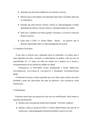  Aprender que todo aluno/cidadão tem seus direitos e deveres;

       Observar que os três poderes são importantes para toda a sociedade, desde que
           os conheçamos;

       Entender que todo processo artístico, mesmo no vídeo/propaganda é sempre
           impregnado de saberes e fazeres artísticos e demanda tempos de estudos;

       Saber que a cidadania nos liberta quando a buscamos e a levamos à busca de
           direitos e deveres;

       Expor para o CEM 111 Ensino Médio - Diurno – em parceria com as
           intuições supracitadas todos os vídeos/propagandas das turmas.

3. Conteúdos Curriculares


   O que mais se utilizará será a integração entres as instituições e os alunos, pois o
aluno aprenderá nas aulas e colocará os conhecimentos em prática, cada um com sua
especificidade (2º e 3º anos), seu olhar em relação aos 3 poderes, de si mesmo e
consequentemente de sua reflexão de cidadão ou cidadã.
         Utilizaram-se os PCN-ARTE Ensino Fundamental e Ensino Médio-EJA,
www.tjdft.jus.br, www.cl.df.gov.br, www.df.gov.br e Orientações Curriculares-Ensino
Médio.
   O importante será que os alunos aprendam que seus vídeos sejam criados com maior
facilidade a partir das observações das aulas do professor e das correlativas visitas
institucionais.


4. Metodologias


   O primeiro passo para esse projeto dar certo será sua sensibilização. Serão usados os
seguintes procedimentos:
    a) Receber uma visita-palestra institucional chamada: “Você tem 3 poderes”;

    b) Mostrar a todas as turmas do CEM 111 Ensino Médio-Diurno num total de 14
         turmas que o vídeo/propaganda institucional também é possível ser arte;
 