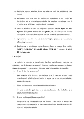 c) Relativizar que os trabalhos devem ser criados a partir da realidade de cada
            turma;

       d) Demonstrar nas aulas que as Instituições supracitadas e as Orientações
            Curriculares são os principais sustentáculos dos trabalhos, que aliados, claro, à
            organização, criatividade e imaginação dos educandos;

       e) Criar os trabalhos a partir dos seguintes recursos: câmera digital ou não,
            figurino, cenografia, iluminação, sonoplastia, etc. Utilizar qualquer recurso
            que seja um facilitador do seu trabalho e dê um retorno de qualidade desejado;

       f)   Apresentar os trabalhos na escola ou instituições parceiras já devidamente
            editados e preparados;

       g) Lembrar que os parceiros da escola são peças-chaves no sucesso deste projeto:
            TJDFT, CLDF, GDF, RA-XV, Direção do CEM 111, Professores do CEM
            111 e Alunos (as).

5. Avaliação


       A avaliação do processo de aprendizagem do aluno será efetuada a partir de três
perguntas: o que de fato eles aprenderam? Como foi considerado seu desenvolvimento
no vídeo/propaganda? E como medir a qualidade “arte” dos trabalhos apresentados?
  I.        O que de fato eles aprenderam?

            Esse processo será avaliado no dia-a-dia, pois o professor regente usará
            expedientes da própria aula para instigar os alunos e as turmas à pesquisa in loco
            e a experimentação;

 II.        Como foi considerado seu desenvolvimento no trabalho?

            A justa avaliação periódica e o acompanhamento dos trabalhos e o
            desenvolvimento dos mesmos;

III.        E como medir a qualidade dos trabalhos?

            Comparando seu desenvolvimento no bimestre, observando as orientações
            curriculares e sua pertinência no tema dos trabalhos, bem como a observação do
            professor regente à avaliação.
 