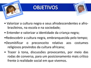 • Valorizar a cultura negra e seus afrodescendentes e afro-
brasileiros, na escola e na sociedade;
• Entender e valorizar a identidade da criança negra;
•Redescobrir a cultura negra, embranquecida pelo tempo;
•Desmitificar o preconceito relativo aos costumes
religiosos provindos da cultura africana;
• Trazer à tona, discussões provocantes, por meio das
rodas de conversa, para um posicionamento mais crítico
frente à realidade social em que vivemos.
 