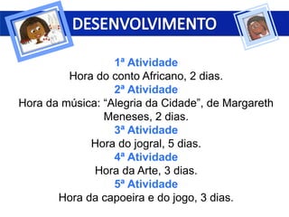 1ª Atividade
Hora do conto Africano, 2 dias.
2ª Atividade
Hora da música: “Alegria da Cidade”, de Margareth
Meneses, 2 dias.
3ª Atividade
Hora do jogral, 5 dias.
4ª Atividade
Hora da Arte, 3 dias.
5ª Atividade
Hora da capoeira e do jogo, 3 dias.
 