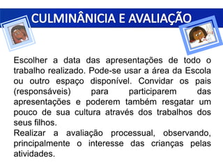Escolher a data das apresentações de todo o
trabalho realizado. Pode-se usar a área da Escola
ou outro espaço disponível. Convidar os pais
(responsáveis) para participarem das
apresentações e poderem também resgatar um
pouco de sua cultura através dos trabalhos dos
seus filhos.
Realizar a avaliação processual, observando,
principalmente o interesse das crianças pelas
atividades.
 