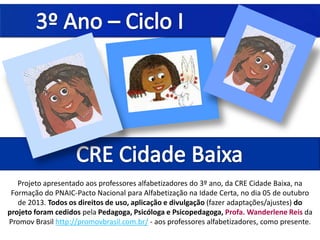 Projeto apresentado aos professores alfabetizadores do 3º ano, da CRE Cidade Baixa, na
Formação do PNAIC-Pacto Nacional para Alfabetização na Idade Certa, no dia 05 de outubro
de 2013. Todos os direitos de uso, aplicação e divulgação (fazer adaptações/ajustes) do
projeto foram cedidos pela Pedagoga, Psicóloga e Psicopedagoga, Profa. Wanderlene Reis da
Promov Brasil http://promovbrasil.com.br/ - aos professores alfabetizadores, como presente.
 