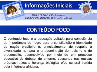TEMPO DE EXECUÇÃO: 2 semanas
ANO DE ESCOLARIZAÇÃO: 1º, 2º ou 3º do Ciclo I
O conteúdo foco é a educação voltada para consciência
da importância do negro para a constituição e identidade
da nação brasileira e, principalmente, do respeito à
diversidade humana e a abominação do racismo e do
preconceito, desenvolvido por meio de um processo
educativo do debate, do entorno, buscando nas nossas
próprias raízes a herança biológica e/ou cultural trazida
pela influência africana.
 