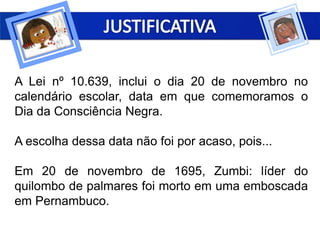 A Lei nº 10.639, inclui o dia 20 de novembro no
calendário escolar, data em que comemoramos o
Dia da Consciência Negra.
A escolha dessa data não foi por acaso, pois...
Em 20 de novembro de 1695, Zumbi: líder do
quilombo de palmares foi morto em uma emboscada
em Pernambuco.
 