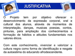 O Projeto tem por objetivo oferecer o
desenvolvimento da expressão corporal, oral e
cultural dos alunos, através de momentos de
interpretação, danças, musicas poesias, contos,
pinturas, para ampliação dos conhecimentos e
formação de hábitos e atitudes fundamentais nos
valores éticos.
Com este conhecimento, vivenciar e valorizar a
cultura negra como forma de identificação e resgate
da autoestima do educando afrodescendente.
 