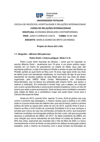 UNIVERSIDADE POTIGUAR
ESCOLA DE NEGÓCIOS, HOSPITALIDADE E RELAÇÕES INTERNACIONAIS
CURSO DE RELAÇÕES INTERNACIONAIS
DISCIPLINA: ECONOMIA BRASILEIRA CONTEMPORÂNEA
PROF. JOÃO FLORÊNCIO COSTA TURMA: RI-RF 3MA
DISCENTE: MARÍLIA GOMES DE BRITO (201906062)
Projeto do Aluno (A3 e A5):
1.1. Biografia – (Mínimo 500 palavras):
Pedro Gorki: o futuro potiguar. (Nota 3 e 5)
Pedro Lucas Gorki Azevedo de Oliveira – nome que foi inspirado no
escritor Máximo Gorki -, atualmente com 19 anos, é um jovem político negro,
nascido em um bairro de pescadores na cidade do Natal, seus pais são
servidores públicos, a mãe é formada em Direito e ambos os pais são filiados ao
PCdoB, partido ao qual Gorki se filiou com 16 anos, logo após emitir seu título
de eleitor junto com estudantes natalenses, no movimento Se liga 16 que levou
estudantes de escolas públicas de toda Natal para tirar seu título de eleitor,
organizado pela UMES Natal (União Metropolitana dos Estudantes
Secundaristas), que na época era presidida pelo próprio Gorki, que ajudou a
reativar a instituição. Em entrevista à revista Veja, que o elegeu, em conjunto
com a atriz Larissa Manoela e outros jovens ilustres brasileiros, como um dos 20
jovens que valem a pena acompanhar, Gorki se lança como candidato a vereador
pela cidade de Natal, se a candidatura vingar isso pode trazer novos ares a
Câmara Municipal de Natal.
Ainda em 2013, quando tinha apenas 12 anos, Gorki já gritava nas ruas
contra o aumento das passagens, o mesmo nasceu para a política e em 2020
pode vir a provar ainda mais seu talento nato, que veio do berço, porém a carreira
política de Gorki já nascia bem antes do ano de 2013, quando tinha 9 anos o
mesmo se filiou a UJS (União da Juventude Socialista) e foi aí que começou a
jornada que o levou as ruas nas conhecidas Jornadas de Junho, que buscavam
melhores condições nos transportes públicos de todo o país, até que sua jornada
alcançou a presidência da UBES, em 2017, foi eleito presidente da UBES, em
uma votação que reuniu estudantes de todo Brasil na cidade de Goiânia, com
84% dos votos, exercendo seu mandato até o mês de Maio de 2020, e o levou
inevitavelmente a linha de frente na luta política em defesa da educação pública
brasileira, onde o mesmo se encontrou com o atual ministro da Educação do
 