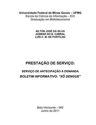 Universidade Federal de Minas Gerais – UFMG
    Escola da Ciência da Informação – ECI
        Graduação em Biblioteconomia



           AILTON JOSÉ DA SILVA
           JOSMAR DO B. CABRAL
           LUÍS C. M. DE PORTILHO




    PRESTAÇÃO DE SERVIÇO:

 SERVIÇO DE ANTECIPAÇÃO À DEMANDA
BOLETIM INFORMATIVO: “XÔ DENGUE”




            Belo Horizonte – MG
               Junho de 2011
 