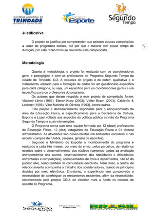 5
Justificativa
O projeto se justifica por compreender que existem poucas competições
a cerca de programas sociais, até por que a maioria tem pouco tempo de
duração, por esta razão torna-se relevante este campeonato.
Metodologia
Quanto à metodologia, o projeto foi realizado com os coordenadores
geral e pedagógico e com os professores do Programa Segundo Tempo da
cidade de Trindade, GO. A natureza do projeto é de ordem qualitativa e o
instrumento utilizado para a formação de dados foi um questionário específico
para cada categoria, ou seja, um específico para os coordenadores gerais e um
específico para os professores do programa.
Os autores que deram respaldo a este projeto de competição foram:
Vladimir Lênin (1983), Elenor Kunz (2003), Valter Brach (2003), Calderón &
Lechner (1998), Vitor Marinho de Oliveira (1993), dentre outros.
Este projeto é demasiadamente importante para o enriquecimento da
área da Educação Física, e especificamente para a Secretaria de Cultura,
Esporte e Lazer voltada aos aspectos da política pública através do Programa
Segundo Tempo e suas intervenções.
O Programa conta com uma equipe formada por 12 (doze) professores
de Educação Física, 10 (dez) estagiários de Educação Física e 01 técnico
administrativo. As atividades são desenvolvidas em ambientes escolares e não
escolar (campos de futebol, parques, ginásio de esportes).
Segundo o Ministério do Esporte o monitoramento do programa é
realizado a cada três meses, por meio do envio, pelos parceiros, de relatórios
escritos sobre o desenvolvimento dos núcleos (contendo dados da avaliação
antropométrica dos alunos, desenvolvimento das habilidades e dificuldades
enfrentadas e competições), acompanhados de fotos e depoimentos, não só do
público alvo, como também da comunidade envolvida. Além disso, a central de
relacionamento acompanha o trabalho dos coordenadores, tirando as principais
dúvidas por meio eletrônico. Entretanto, a experiência tem comprovado a
necessidade de aperfeiçoar os mecanismos existentes, além da necessidade,
recomendada pela própria CGU, de vistoriar mais a fundo os núcleos de
esporte do Programa.
 