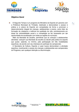 6
Objetivo Geral
O Segundo Tempo é um programa do Ministério do Esporte em parceria com
a Prefeitura Municipal de Trindade, destinado a democratizar o acesso à
prática e à cultura do Esporte em competições de forma a promover o
desenvolvimento integral de crianças, adolescentes e jovens, como fator de
formação da cidadania e melhoria da qualidade de vida, prioritariamente em
áreas de vulnerabilidade social e a competição se faz necessária por dar
oportunidade de socialização com todas as regiões do município.
Além da liberdade de escolha, permitindo que as crianças e adolescentes
atendidos exerçam sua liberdade de escolha ao decidir pela prática do esporte
que quiser, optando, no mínimo, pela participação em três modalidades
esportivas, de acordo com seu interesse em participar do campeonato.
A Secretaria de Cultura, Esporte e Lazer busca democratizar a atividade
esportiva, incentivando o acesso de crianças e adolescentes aos campeonatos
do Programa, sem qualquer distinção ou discriminação.
 