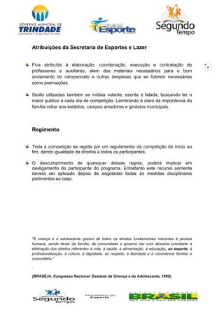 8
Atribuições da Secretaria de Esportes e Lazer
Fica atribuída à elaboração, coordenação, execução e contratação de
professores e auxiliares, alem dos materiais necessários para o bom
andamento do campeonato e outras despesas que se fizerem necessárias
como premiações.
Serão utilizadas também as mídias volante, escrita e falada, buscando ter o
maior publico a cada dia de competição. Lembrando é claro da importância da
família voltar aos estádios, campos amadores e ginásios municipais.
Regimento
Toda a competição se regida por um regulamento da competição do inicio ao
fim, dando igualdade de direitos a todos os participantes.
O descumprimento de quaisquer dessas regras, poderá implicar em
desligamento do participante do programa. Entretanto este recurso somente
deverá ser aplicado depois de esgotadas todas às medidas disciplinares
pertinentes ao caso.
"A criança e o adolescente gozam de todos os direitos fundamentais inerentes à pessoa
humana, sendo dever da família, da comunidade e governo dar com absoluta prioridade a
efetivação dos direitos referentes à vida, à saúde, à alimentação, à educação, ao esporte, à
profissionalização, à cultura, à dignidade, ao respeito, à liberdade e à convivência familiar e
comunitária."
.
(BRASÍLIA, Congresso Nacional: Estatuto da Criança e do Adolescente, 1995).
 