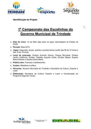 2
Identificação do Projeto
1º Campeonato das Escolinhas do
Governo Municipal de Trindade
Data de inicio: 12 de Maio logo após os jogos intercolegiais do Estado de
Goiás.
Período: Maio-2014
Jogos: Segundas, terças, quartas e quintas-feiras a partir das 08 às 12 horas e
das 14 às 18 horas.
Local de execução: Ginásio Amando Grecco, Parque Municipal, Ginásio
Jardim Califórnia, Ginásio Tabelião Augusto Costa, Ginásio Maysa, Quadra
Maria Dolores e Quadra Santa Maria.
Público alvo: Crianças e adolescentes.
Custos: Medalhas e troféus.
Parcerias: Governo Municipal de Trindade e Secretaria de Cultura, Esporte e
Lazer.
Elaboração: Secretaria de Cultura, Esporte e Lazer e Coordenação do
Programa Segundo Tempo.
 