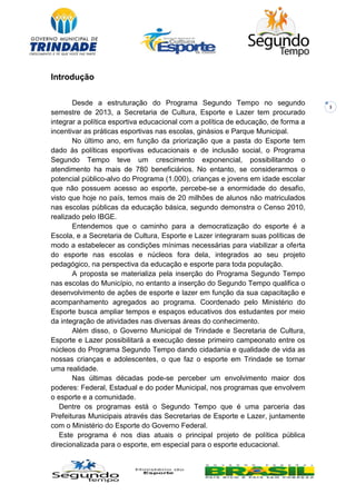 3
Introdução
Desde a estruturação do Programa Segundo Tempo no segundo
semestre de 2013, a Secretaria de Cultura, Esporte e Lazer tem procurado
integrar a política esportiva educacional com a política de educação, de forma a
incentivar as práticas esportivas nas escolas, ginásios e Parque Municipal.
No último ano, em função da priorização que a pasta do Esporte tem
dado às políticas esportivas educacionais e de inclusão social, o Programa
Segundo Tempo teve um crescimento exponencial, possibilitando o
atendimento ha mais de 780 beneficiários. No entanto, se considerarmos o
potencial público-alvo do Programa (1.000), crianças e jovens em idade escolar
que não possuem acesso ao esporte, percebe-se a enormidade do desafio,
visto que hoje no país, temos mais de 20 milhões de alunos não matriculados
nas escolas públicas da educação básica, segundo demonstra o Censo 2010,
realizado pelo IBGE.
Entendemos que o caminho para a democratização do esporte é a
Escola, e a Secretaria de Cultura, Esporte e Lazer integraram suas políticas de
modo a estabelecer as condições mínimas necessárias para viabilizar a oferta
do esporte nas escolas e núcleos fora dela, integrados ao seu projeto
pedagógico, na perspectiva da educação e esporte para toda população.
A proposta se materializa pela inserção do Programa Segundo Tempo
nas escolas do Município, no entanto a inserção do Segundo Tempo qualifica o
desenvolvimento de ações de esporte e lazer em função da sua capacitação e
acompanhamento agregados ao programa. Coordenado pelo Ministério do
Esporte busca ampliar tempos e espaços educativos dos estudantes por meio
da integração de atividades nas diversas áreas do conhecimento.
Além disso, o Governo Municipal de Trindade e Secretaria de Cultura,
Esporte e Lazer possibilitará a execução desse primeiro campeonato entre os
núcleos do Programa Segundo Tempo dando cidadania e qualidade de vida as
nossas crianças e adolescentes, o que faz o esporte em Trindade se tornar
uma realidade.
Nas últimas décadas pode-se perceber um envolvimento maior dos
poderes: Federal, Estadual e do poder Municipal, nos programas que envolvem
o esporte e a comunidade.
Dentre os programas está o Segundo Tempo que é uma parceria das
Prefeituras Municipais através das Secretarias de Esporte e Lazer, juntamente
com o Ministério do Esporte do Governo Federal.
Este programa é nos dias atuais o principal projeto de política pública
direcionalizada para o esporte, em especial para o esporte educacional.
 