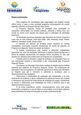 4
Desenvolvimento
Este programa foi considerado pela organização das Nações Unidas
(ONU) como o maior e mais completo programa sócio-esportivo do mundo
segundo o Ministro do Esporte Orlando Silva Júnior.
O Programa Segundo Tempo foi planejado para contemplar os
estudantes matriculados nas escolas públicas, utilizando o tempo livre, que
condiz ao contra turno escolar dos alunos para a realização de atividades
esportivas.
As atividades esportivas propostas pela Secretaria de Cultura, Esporte e
Lazer são as mais diversas, entre elas estão: vôlei, basquete, futsal, futebol,
atletismo, handebol, karatê, dentre outros.
A intenção em abordar tal temática surgiu mediante as minhas
inquietações vivenciadas enquanto coordenador de núcleo de esportes no
Programa do Segundo Tempo da cidade de Goiânia.
O projeto caracteriza-se pelo acesso a diferentes modalidades
esportivas, por meio de atividades individuais e coletivas desenvolvidas sob a
forma de projetos educacionais em espaços físicos escolares ou não, que
possam ser utilizados pelo público-alvo do programa em competições.
Portanto pode-se perceber o papel do professor de Educação Física na
sua intervenção perante a comunidade a ser contemplada pelo Programa
Segundo Tempo.
O professor de Educação Física fará a analise da relação teoria e prática
referente aos objetivos do Programa Segundo Tempo. Os profissionais de
Educação Física já receberam os materiais esportivos enviados pelo Ministério
do Esporte que até o momento é suficiente e duradouro para o
desenvolvimento das atividades.
Observando a necessidade de realização das competições e do bom
rendimento do professor e aluno; analisamos as estruturas físicas dos núcleos
e verificamos que deverá ter instrumentos de avaliação do projeto; conhecendo
os alunos e melhorando suas habilidades de modo a contribuir para o seu
desenvolvimento humano.
É de suma importância, porém, compreendermos como está sendo
direcionado o programa no que se refere à comunidade, e como estes objetivos
serão abordados ao longo da execução do projeto propriamente dito.
 