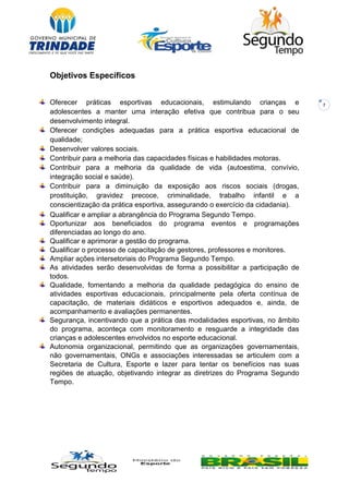 7
Objetivos Específicos
Oferecer práticas esportivas educacionais, estimulando crianças e
adolescentes a manter uma interação efetiva que contribua para o seu
desenvolvimento integral.
Oferecer condições adequadas para a prática esportiva educacional de
qualidade;
Desenvolver valores sociais.
Contribuir para a melhoria das capacidades físicas e habilidades motoras.
Contribuir para a melhoria da qualidade de vida (autoestima, convívio,
integração social e saúde).
Contribuir para a diminuição da exposição aos riscos sociais (drogas,
prostituição, gravidez precoce, criminalidade, trabalho infantil e a
conscientização da prática esportiva, assegurando o exercício da cidadania).
Qualificar e ampliar a abrangência do Programa Segundo Tempo.
Oportunizar aos beneficiados do programa eventos e programações
diferenciadas ao longo do ano.
Qualificar e aprimorar a gestão do programa.
Qualificar o processo de capacitação de gestores, professores e monitores.
Ampliar ações intersetoriais do Programa Segundo Tempo.
As atividades serão desenvolvidas de forma a possibilitar a participação de
todos.
Qualidade, fomentando a melhoria da qualidade pedagógica do ensino de
atividades esportivas educacionais, principalmente pela oferta contínua de
capacitação, de materiais didáticos e esportivos adequados e, ainda, de
acompanhamento e avaliações permanentes.
Segurança, incentivando que a prática das modalidades esportivas, no âmbito
do programa, aconteça com monitoramento e resguarde a integridade das
crianças e adolescentes envolvidos no esporte educacional.
Autonomia organizacional, permitindo que as organizações governamentais,
não governamentais, ONGs e associações interessadas se articulem com a
Secretaria de Cultura, Esporte e lazer para tentar os benefícios nas suas
regiões de atuação, objetivando integrar as diretrizes do Programa Segundo
Tempo.
 
