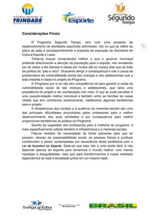 9
Considerações Finais
O Programa Segundo Tempo, vem com uma proposta de
desenvolvimento de atividades esportivas admiráveis, isto no que se refere ao
plano de ação e consequentemente a proposta de execução da Secretaria de
Cultura Esporte e Lazer.
Tenta-se buscar compreender melhor o que o governo municipal
pretende direcionando a atenção da população para o esporte, nos remetendo
por às vezes a tão famosa e citada por muitos até os nossos dias que se trata
da política do "pão e circo". Buscando atingir a consequência e não a causa da
problemática da vulnerabilidade social das crianças e dos adolescentes que a
todo instante é citada no projeto do Programa.
O Programa por si só não tem competência tal para garantir a saída da
vulnerabilidade social de tais crianças e adolescentes, que seria uma
prepotência do projeto e da coordenação crer nisto. O que se pode perceber é
uma pseudo-relação melhor individual e também entre as famílias da nossa
cidade que tem contribuído positivamente, viabilizando algumas benfeitorias
para o projeto.
A infraestrutura dos núcleos e a ausência da merenda escolar são uma
das principais dificuldades encontradas pelos professores para o melhor
desenvolvimento das suas atividades e por consequência para melhor
proporcionar benfeitorias ao público do Programa.
Quanto às sugestões dos professores para a melhoria do programa, é
mais especificamente voltada também à infraestrutura e a merenda escolar.
Fala-se também da necessidade de firmar parcerias para que se
possam, através da responsabilidade social, as pessoas físicas e jurídicas
contribuírem e serem contempladas por decorrência desta benfeitoria com a
Lei de Incentivo ao Esporte. Sabe-se que esta não é uma tarefa fácil, e não
depende apenas do esporte para tornarmos o mundo melhor, com menos
injustiças e desigualdades, visto que para transformarmos a nossa realidade
dependemos de toda a sociedade juntos em um mesmo ideal.
 