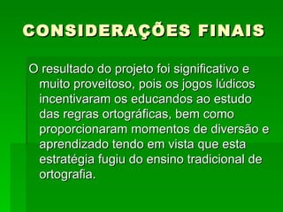 CONSIDERAÇÕES FINAIS O resultado do projeto foi significativo e muito proveitoso, pois os jogos lúdicos incentivaram os educandos ao estudo das regras ortográficas, bem como proporcionaram momentos de diversão e aprendizado tendo em vista que esta estratégia fugiu do ensino tradicional de ortografia. 