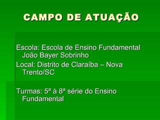CAMPO DE ATUAÇÃO Escola: Escola de Ensino Fundamental João Bayer Sobrinho Local: Distrito de Claraíba – Nova Trento/SC Turmas: 5ª à 8ª série do Ensino Fundamental 