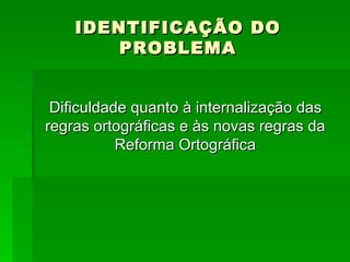 IDENTIFICAÇÃO DO PROBLEMA Dificuldade quanto à internalização das regras ortográficas e às novas regras da Reforma Ortográfica 