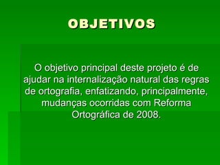 OBJETIVOS O objetivo principal deste projeto é de ajudar na internalização natural das regras de ortografia, enfatizando, principalmente, mudanças ocorridas com Reforma Ortográfica de 2008. 