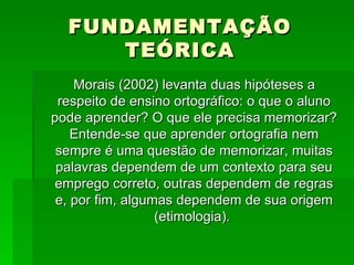 FUNDAMENTAÇÃO TEÓRICA Morais (2002) levanta duas hipóteses a respeito de ensino ortográfico: o que o aluno pode aprender? O que ele precisa memorizar? Entende-se que aprender ortografia nem sempre é uma questão de memorizar, muitas palavras dependem de um contexto para seu emprego correto, outras dependem de regras e, por fim, algumas dependem de sua origem (etimologia).  