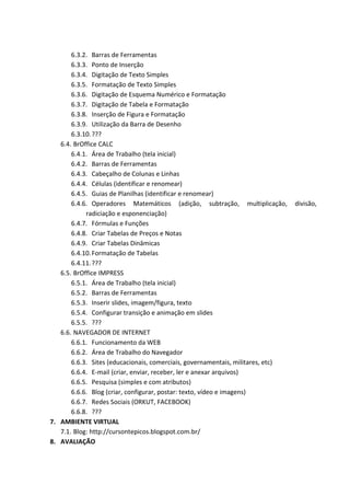 6.3.2. Barras de Ferramentas
6.3.3. Ponto de Inserção
6.3.4. Digitação de Texto Simples
6.3.5. Formatação de Texto Simples
6.3.6. Digitação de Esquema Numérico e Formatação
6.3.7. Digitação de Tabela e Formatação
6.3.8. Inserção de Figura e Formatação
6.3.9. Utilização da Barra de Desenho
6.3.10. ???
6.4. BrOffice CALC
6.4.1. Área de Trabalho (tela inicial)
6.4.2. Barras de Ferramentas
6.4.3. Cabeçalho de Colunas e Linhas
6.4.4. Células (identificar e renomear)
6.4.5. Guias de Planilhas (identificar e renomear)
6.4.6. Operadores Matemáticos (adição, subtração, multiplicação,
radiciação e esponenciação)
6.4.7. Fórmulas e Funções
6.4.8. Criar Tabelas de Preços e Notas
6.4.9. Criar Tabelas Dinâmicas
6.4.10. Formatação de Tabelas
6.4.11. ???
6.5. BrOffice IMPRESS
6.5.1. Área de Trabalho (tela inicial)
6.5.2. Barras de Ferramentas
6.5.3. Inserir slides, imagem/figura, texto
6.5.4. Configurar transição e animação em slides
6.5.5. ???
6.6. NAVEGADOR DE INTERNET
6.6.1. Funcionamento da WEB
6.6.2. Área de Trabalho do Navegador
6.6.3. Sites (educacionais, comerciais, governamentais, militares, etc)
6.6.4. E-mail (criar, enviar, receber, ler e anexar arquivos)
6.6.5. Pesquisa (simples e com atributos)
6.6.6. Blog (criar, configurar, postar: texto, vídeo e imagens)
6.6.7. Redes Sociais (ORKUT, FACEBOOK)
6.6.8. ???
7. AMBIENTE VIRTUAL
7.1. Blog: http://cursontepicos.blogspot.com.br/
8. AVALIAÇÃO

divisão,

 