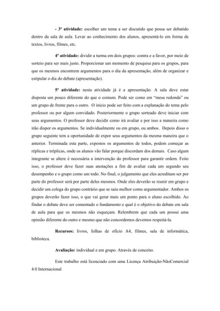 - 3º atividade: escolher um tema a ser discutido que possa ser debatido
dentro da sala de aula. Levar ao conhecimento dos alunos, apresentá-lo em forma de
textos, livros, filmes, etc.
4º atividade: dividir a turma em dois grupos: contra e a favor, por meio de
sorteio para ser mais justo. Proporcionar um momento de pesquisa para os grupos, para
que os mesmos encontrem argumentos para o dia da apresentação, além de organizar e
estipular o dia do debate (apresentação).
5º atividade: nesta atividade já é a apresentação. A sala deve estar
disposta um pouco diferente do que o comum. Pode ser como em “mesa redonda” ou
um grupo de frente para o outro. O início pode ser feito com a explanação do tema pelo
professor ou por algum convidado. Posteriormente o grupo sorteado deve iniciar com
seus argumentos. O professor deve decidir como irá avaliar e por isso a maneira como
irão dispor os argumentos. Se individualmente ou em grupo, ou ambos. Depois disso o
grupo seguinte tem a oportunidade de expor seus argumentos da mesma maneira que o
anterior. Terminada esta parte, expostos os argumentos de todos, podem começar as
réplicas e tréplicas, onde os alunos vão falar porque discordam dos demais. Caso algum
integrante se altere é necessária a intervenção do professor para garantir ordem. Feito
isso, o professor deve fazer suas anotações a fim de avaliar cada um segundo seu
desempenho e o grupo como um todo. No final, o julgamento que eles acreditam ser por
parte do professor será por parte deles mesmos. Onde eles deverão se reunir em grupo e
decidir um colega do grupo contrário que se saiu melhor como argumentador. Ambos os
grupos deverão fazer isso, o que vai gerar mais um ponto para o aluno escolhido. Ao
findar o debate deve ser comentado o fundamento e qual é o objetivo do debate em sala
de aula para que os mesmos não esqueçam. Relembrem que cada um possui uma
opinião diferente do outro e mesmo que não concordemos devemos respeitá-la.
Recursos: livros, folhas de ofício A4, filmes, sala de informática,
biblioteca.
Avaliação: individual e em grupo. Através de conceito.
Este trabalho está licenciado com uma Licença Atribuição-NãoComercial
4.0 Internacional
 