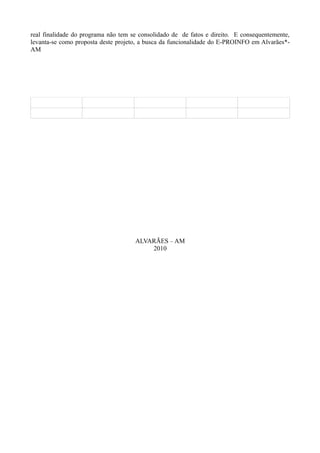 real finalidade do programa não tem se consolidado de de fatos e direito. E consequentemente,
levanta-se como proposta deste projeto, a busca da funcionalidade do E-PROINFO em Alvarães*-
AM




                                     ALVARÃES – AM
                                         2010
 